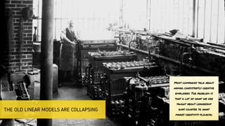 Most companies talk about
having consistently creative
employees. The problem is
that a lot of what we are
taught about leadership
runs counter to what
makes creativity flourish.
THE OLD LINEAR MODELS ARE COLLAPSING
 
