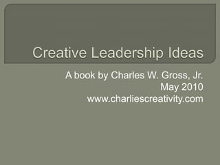 Creative Leadership Ideas A book by Charles W. Gross, Jr. May 2010 www.charliescreativity.com 