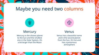 Maybe you need two columns
Mercury Venus
Mercury is the closest planet
to the Sun and the smallest
one in the Solar System. It’s
a bit larger than the Moon
Venus has a beautiful name
and is the second planet
from the Sun. It’s hot and
has a poisonous
atmosphere
 