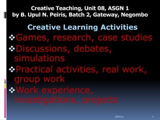 Creative Teaching, Unit 08, ASGN 1
by B. Upul N. Peiris, Batch 2, Gateway, Negombo

Creative Learning Activities

Games, research, case studies
Discussions, debates,

simulations
Practical activities, real work,
group work
Work experience,
investigations, projects
3/8/2014

1

 