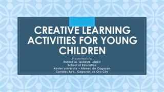 C
CREATIVE LEARNING
ACTIVITIES FOR YOUNG
CHILDREN
Presented by:
Ronald M. Quileste, MAEd
School of Education
Xavier university – Ateneo de Cagayan
Corrales Ave., Cagayan de Oro City
 