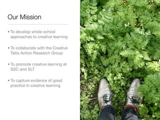 Our Mission

• To develop whole school
  approaches to creative learning

• To collaborate with the Creative
  Tallis Action Research Group

• To promote creative learning at
  SSC and SLT

• To capture evidence of good
  practice in creative learning
 