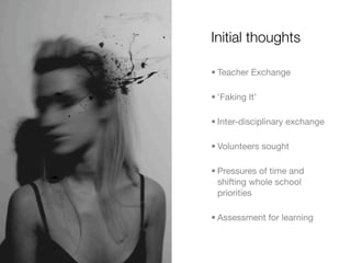 Initial thoughts

• Teacher Exchange

• 'Faking It'

• Inter-disciplinary exchange

• Volunteers sought

• Pressures of time and
  shifting whole school
  priorities

• Assessment for learning
 