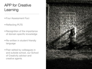 APP for Creative
Learning

• Four Assessment Foci

• Reﬂecting PLTS

• Recognition of the importance
  of domain speciﬁc knowledge

• Re-written in student friendly
  language

• Peer edited by colleagues in
  and outside school, our School
  of Creativity advisor and
  creative agents
 