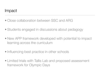 Impact

• Close collaboration between SSC and ARG

• Students engaged in discussions about pedagogy

• New APP framework developed with potential to impact
  learning across the curriculum

• Inﬂuencing best practice in other schools

• Limited trials with Tallis Lab and proposed assessment
  framework for Olympic Days
 