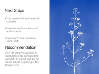 Next Steps
• Trial use of APP in a variety of
  contexts

• Evaluate feedback from staff
  and students

• Reﬁne APP and publish to
  whole staff

Recommendation
APP for Creative Learning is
used across the curriculum to
support PLTS next year by the
whole school beginning in the
Spring Term
 