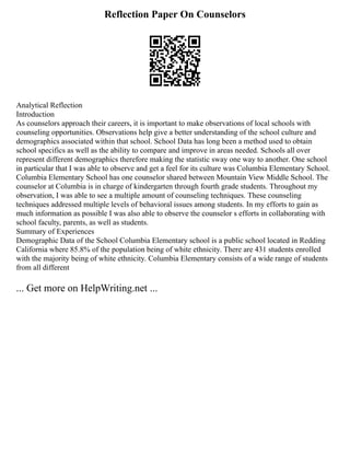Reflection Paper On Counselors
Analytical Reflection
Introduction
As counselors approach their careers, it is important to make observations of local schools with
counseling opportunities. Observations help give a better understanding of the school culture and
demographics associated within that school. School Data has long been a method used to obtain
school specifics as well as the ability to compare and improve in areas needed. Schools all over
represent different demographics therefore making the statistic sway one way to another. One school
in particular that I was able to observe and get a feel for its culture was Columbia Elementary School.
Columbia Elementary School has one counselor shared between Mountain View Middle School. The
counselor at Columbia is in charge of kindergarten through fourth grade students. Throughout my
observation, I was able to see a multiple amount of counseling techniques. These counseling
techniques addressed multiple levels of behavioral issues among students. In my efforts to gain as
much information as possible I was also able to observe the counselor s efforts in collaborating with
school faculty, parents, as well as students.
Summary of Experiences
Demographic Data of the School Columbia Elementary school is a public school located in Redding
California where 85.8% of the population being of white ethnicity. There are 431 students enrolled
with the majority being of white ethnicity. Columbia Elementary consists of a wide range of students
from all different
... Get more on HelpWriting.net ...
 