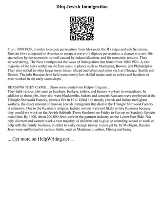 Dbq Jewish Immigration
From 1880 1924, in order to escape persecution from Alexander the II s reign and anti Semitism,
Russian Jews emigrated to America to escape a wave of religious persecution, a chance at a new life
spurred on by the economic turmoil caused by industrialization, and for economic reasons. They
arrived during, The New Immigration the wave of immigration that lasted from 1880 1924. A vast
majority of the Jews settled on the East coast in places such as Manhattan, Boston, and Philadelphia.
They also settled in other larger more industrialized and urbanized cities such as Chicago, Seattle and
Detroit. The jobs Russian Jews held were mostly low skilled trades such as tailors and butchers or
even worked in the early sweatshops.
REASONS THEY CAME ... Show more content on Helpwriting.net ...
They held various jobs such as butchers, bankers, tailors, and factory workers in sweatshops. In
addition to those jobs, they also were blacksmiths, bakers and weavers Russians were employed at the
Triangle Shirtwaist Factory, where a fire in 1911 killed 146 mostly Jewish and Italian immigrant
workers, the exact amount of Russian Jewish immigrants that died in the Triangle Shirtwaist Factory
is unknown. Due to the Russian s religion, factory owners were not likely to hire Russians because
they would not work on the Jewish Sabbath (From Sundown on Friday to Sun up on Sunday). Epstein
noted that, By 1900, about 200,000 Jews were in the garment industry on the Lower East Side. Not
only did men and women work a vast majority of children had to give up attending school to work or
help with the family business, in order to make enough money to just get by. In Michigan, Russian
Jews were em9ployed in various fields, such as Medicine, Lumber, Mining and being
... Get more on HelpWriting.net ...
 