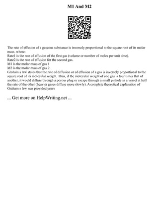 M1 And M2
The rate of effusion of a gaseous substance is inversely proportional to the square root of its molar
mass. where:
Rate1 is the rate of effusion of the first gas (volume or number of moles per unit time).
Rate2 is the rate of effusion for the second gas.
M1 is the molar mass of gas 1
M2 is the molar mass of gas 2.
Graham s law states that the rate of diffusion or of effusion of a gas is inversely proportional to the
square root of its molecular weight. Thus, if the molecular weight of one gas is four times that of
another, it would diffuse through a porous plug or escape through a small pinhole in a vessel at half
the rate of the other (heavier gases diffuse more slowly). A complete theoretical explanation of
Graham s law was provided years
... Get more on HelpWriting.net ...
 