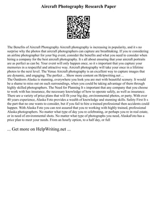 Aircraft Photography Research Paper
The Benefits of Aircraft Photography Aircraft photography is increasing in popularity, and it s no
surprise why the photos that aircraft photographers can capture are breathtaking. If you re considering
an airline photographer for your big event, consider the benefits and what you need to consider when
hiring a company for the best aircraft photography. It s all about ensuring that your aircraft portraits
are as perfect as can be. Your event will only happen once, so it s important that you capture your
memories in a respectful and attractive way. Aircraft photography will take your once in a lifetime
photos to the next level. The Venue Aircraft photography is an excellent way to capture images that
are dynamic, and engaging. The perfect ... Show more content on Helpwriting.net ...
The Outdoors Alaska is stunning, everywhere you look you are met with beautiful scenery. It would
be a shame to miss out on such surroundings, when you could be taking advantage of them through
highly skilled photographers. The Need for Planning It s important that any company that you choose
to work with has insurance, the necessary knowledge of how to operate safely, as well as insurance.
There are a variety of price plans that will fit your big day, environmental photos, or party. With over
40 years experience, Alaska Foto provides a wealth of knowledge and stunning skills. Safety First It s
the part that no one wants to consider, but if you fail to hire a trained professional then accidents could
happen. With Alaska Foto you can rest assured that you re working with highly trained, professional
Alaska photographers. No matter what type of day you re celebrating, or perhaps you re in real estate,
or in need of environmental shots. No matter what type of photographs you need, AlaskaFoto has a
price plan to meet your needs. From an hourly option, to a half day, or full
... Get more on HelpWriting.net ...
 