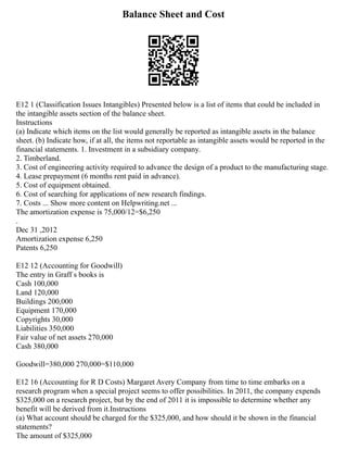 Balance Sheet and Cost
E12 1 (Classification Issues Intangibles) Presented below is a list of items that could be included in
the intangible assets section of the balance sheet.
Instructions
(a) Indicate which items on the list would generally be reported as intangible assets in the balance
sheet. (b) Indicate how, if at all, the items not reportable as intangible assets would be reported in the
financial statements. 1. Investment in a subsidiary company.
2. Timberland.
3. Cost of engineering activity required to advance the design of a product to the manufacturing stage.
4. Lease prepayment (6 months rent paid in advance).
5. Cost of equipment obtained.
6. Cost of searching for applications of new research findings.
7. Costs ... Show more content on Helpwriting.net ...
The amortization expense is 75,000/12=$6,250
.
Dec 31 ,2012
Amortization expense 6,250
Patents 6,250
E12 12 (Accounting for Goodwill)
The entry in Graff s books is
Cash 100,000
Land 120,000
Buildings 200,000
Equipment 170,000
Copyrights 30,000
Liabilities 350,000
Fair value of net assets 270,000
Cash 380,000
Goodwill=380,000 270,000=$110,000
E12 16 (Accounting for R D Costs) Margaret Avery Company from time to time embarks on a
research program when a special project seems to offer possibilities. In 2011, the company expends
$325,000 on a research project, but by the end of 2011 it is impossible to determine whether any
benefit will be derived from it.Instructions
(a) What account should be charged for the $325,000, and how should it be shown in the financial
statements?
The amount of $325,000
 