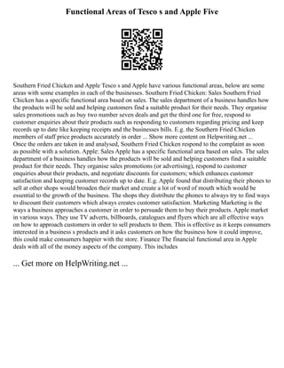 Functional Areas of Tesco s and Apple Five
Southern Fried Chicken and Apple Tesco s and Apple have various functional areas, below are some
areas with some examples in each of the businesses. Southern Fried Chicken: Sales Southern Fried
Chicken has a specific functional area based on sales. The sales department of a business handles how
the products will be sold and helping customers find a suitable product for their needs. They organise
sales promotions such as buy two number seven deals and get the third one for free, respond to
customer enquiries about their products such as responding to customers regarding pricing and keep
records up to date like keeping receipts and the businesses bills. E.g. the Southern Fried Chicken
members of staff price products accurately in order ... Show more content on Helpwriting.net ...
Once the orders are taken in and analysed, Southern Fried Chicken respond to the complaint as soon
as possible with a solution. Apple: Sales Apple has a specific functional area based on sales. The sales
department of a business handles how the products will be sold and helping customers find a suitable
product for their needs. They organise sales promotions (or advertising), respond to customer
enquiries about their products, and negotiate discounts for customers; which enhances customer
satisfaction and keeping customer records up to date. E.g. Apple found that distributing their phones to
sell at other shops would broaden their market and create a lot of word of mouth which would be
essential to the growth of the business. The shops they distribute the phones to always try to find ways
to discount their customers which always creates customer satisfaction. Marketing Marketing is the
ways a business approaches a customer in order to persuade them to buy their products. Apple market
in various ways. They use TV adverts, billboards, catalogues and flyers which are all effective ways
on how to approach customers in order to sell products to them. This is effective as it keeps consumers
interested in a business s products and it asks customers on how the business how it could improve,
this could make consumers happier with the store. Finance The financial functional area in Apple
deals with all of the money aspects of the company. This includes
... Get more on HelpWriting.net ...
 