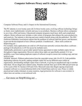 Computer Software Piracy and It s Impact on the...
Computer Software Piracy and it s Impact on the International Economy
The PC industry is over twenty years old. In those twenty years, evolving software technology brings
us faster, more sophisticated, versatile and easy to use products. Business software allows companies
to save time, effort and money. Educational computer programs teach basic skills and complicated
subjects. Home software now includes a wide variety of programs that enhance the users productivity
and creativity. The industry is thriving and users stand to benefit along with the publishers. The SPA
(Software Publishers Association) reports that the problem of software theft has grown, and threatens
to prevent the development of new software products. Unauthorized ... Show more content on
Helpwriting.net ...
For example, many applications are sold in LAN (local area network) versions that allow a software
package to be placed on a LAN for access by multiple users.
Additionally, permission is given under special license agreement to make multiple copies for use
throughout a large organization. However unless these rights are specifically granted, U.S. law
prohibits a user from making duplicate copies of software except to ensure one working copy and one
archival copy
(NERDC Internet). Without authorization from the copyright owner, title 18 of U.S. Code prohibits
duplicating software for profit, making multiple copies for use by different users within an
organization, downloading multiple copies from a network, or giving an unauthorized copy to another
individual. All are illegal and a federal crime. Penalties include fines up to $250, 000 and jail terms up
to five years (Title 18, Section 2320 and 2322). Microsoft states that illegal copying of personal
computer software is a crucial dilemma both in the United States and over seas. Piracy is widely
practiced and widely tolerated, in some countries, legal protection for software is non existent; in
others laws are unclear, or not enforced with
... Get more on HelpWriting.net ...
 