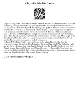 Chrysalids Rebellion Quotes
Chrysalids essay Kaden I think the author added rebellion of culture as a theme because we re so used
to following our ways and not rebelling against culture and it mixes us up from what we re used too
and intrigues us. I think the author hints that rebelling is acceptable in the novel so that we think about
it and decide if it actually is. In the chrysalids rebellion happens because if a person is being harmed
or discriminated in an unfair manner they are allowed to rebel. He thinks rebellion is ok because
maybe a deviation could be helpful, for example David and his friends could talk without speaking.
Also, I think the author argues it is ok to rebel to protect someone else from harm. Many people in the
chrysalids rebel from their culture and society, these are just some examples of why the author lets
rebellion happen. ... Show more content on Helpwriting.net ...
In chapter 1 David keeps Sophie s important secret for her sake and to protect her from the
government, because she could get hurt. In chapter 5 David is willing to fight Alan for Sophie s sake
and feel like he s doing the right thing. Later in the book when David and his friends run away from
Waknuk because they would of gotten hurt. If they didn t run away they would of been broken and
tortured like Katherine. In both these situations the characters threatened by the government or another
person and the author lets them rebel because they are in harms
... Get more on HelpWriting.net ...
 