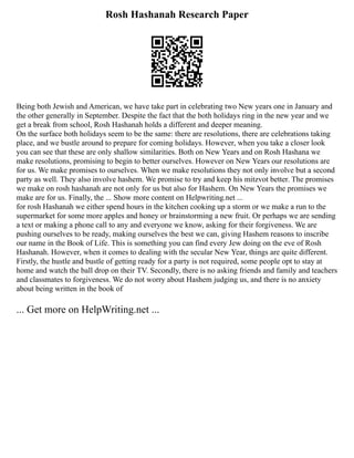 Rosh Hashanah Research Paper
Being both Jewish and American, we have take part in celebrating two New years one in January and
the other generally in September. Despite the fact that the both holidays ring in the new year and we
get a break from school, Rosh Hashanah holds a different and deeper meaning.
On the surface both holidays seem to be the same: there are resolutions, there are celebrations taking
place, and we bustle around to prepare for coming holidays. However, when you take a closer look
you can see that these are only shallow similarities. Both on New Years and on Rosh Hashana we
make resolutions, promising to begin to better ourselves. However on New Years our resolutions are
for us. We make promises to ourselves. When we make resolutions they not only involve but a second
party as well. They also involve hashem. We promise to try and keep his mitzvot better. The promises
we make on rosh hashanah are not only for us but also for Hashem. On New Years the promises we
make are for us. Finally, the ... Show more content on Helpwriting.net ...
for rosh Hashanah we either spend hours in the kitchen cooking up a storm or we make a run to the
supermarket for some more apples and honey or brainstorming a new fruit. Or perhaps we are sending
a text or making a phone call to any and everyone we know, asking for their forgiveness. We are
pushing ourselves to be ready, making ourselves the best we can, giving Hashem reasons to inscribe
our name in the Book of Life. This is something you can find every Jew doing on the eve of Rosh
Hashanah. However, when it comes to dealing with the secular New Year, things are quite different.
Firstly, the hustle and bustle of getting ready for a party is not required, some people opt to stay at
home and watch the ball drop on their TV. Secondly, there is no asking friends and family and teachers
and classmates to forgiveness. We do not worry about Hashem judging us, and there is no anxiety
about being written in the book of
... Get more on HelpWriting.net ...
 