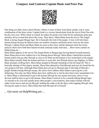 Compare And Contrast Captain Hook And Peter Pan
One thing you didn t know about Disney villains is most of them wear black, purple, red or some
combination of the three colors. Captain hook is a vicious feared pirate from the movie Peter Pan who
has his own crew. With a hook as a hand, he makes his pirate crew look for his archenemy peter pan
and they all try to hunt him down like crazy. Then there s Shere Khan from the movie The Jungle
Book a strong elegant Bengal tiger. He is basically the lord of the jungle. A lone wolf who hates
human beings because he believes they are soulless creatures and hunts down a boy by the name
Mowgli. Captain Hook and Shere Khan are seen as they have similar character traits but closer
analysis shows how both their hatred towards someone really motivates ... Show more content on
Helpwriting.net ...
Shere Khan appears in the movie The Jungle Book as Bengal tiger having hatred towards humans.
Shere Khan proves how ruthless he is by hunting down Mowgli. Shere Khan s hatred/fear towards
human makes him go after Mowgli as soon as he finds out the human is lost somewhere in the jungle.
Shere Khan actually finds the human and tries to scare him, but Mowgli doesn t get frighten, so Shere
Khan attempts a killing blow. Shere Khan jumped at Mowgli intending to bite his head off. This is
basically attempt of first degree murder, Shere khan planned to find Mowgli and once he found him he
was going to kill him. Although Shere Khan does not get to Mowgli (due to the help of Mowgli s
jungle friends) letting Mowgli escape, this shows how ruthless Shere Khan is proving he is not
forbearing. Not only can Shere Khan show how ruthless he is, but he also shows how manipulative he
is. Shere Khan is determined to get to the human Mowgli by any means necessary; there is very
devious stuff he does to get to the human. Shere Khan is known to be a smooth talking Bengal tiger.
As smooth as he is he also quietly hears other people s conversations, then makes friends with the
snake in the movie and sets up Mowgli, leading the snake to do the dirty work trapping Mowgli, then
forcing the snake to leave. Shere Khan then had Mowgli all to himself
... Get more on HelpWriting.net ...
 