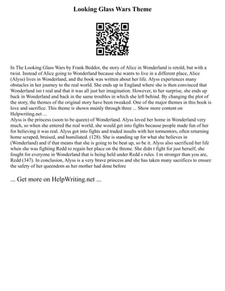 Looking Glass Wars Theme
In The Looking Glass Wars by Frank Beddor, the story of Alice in Wonderland is retold, but with a
twist. Instead of Alice going to Wonderland because she wants to live in a different place, Alice
(Alyss) lives in Wonderland, and the book was written about her life. Alyss experiences many
obstacles in her journey to the real world. She ends up in England where she is then convinced that
Wonderland isn t real and that it was all just her imagination. However, to her surprise, she ends up
back in Wonderland and back in the same troubles in which she left behind. By changing the plot of
the story, the themes of the original story have been tweaked. One of the major themes in this book is
love and sacrifice. This theme is shown mainly through three ... Show more content on
Helpwriting.net ...
Alyss is the princess (soon to be queen) of Wonderland. Alyss loved her home in Wonderland very
much, so when she entered the real world, she would get into fights because people made fun of her
for believing it was real. Alyss got into fights and traded insults with her tormentors, often returning
home scraped, bruised, and humiliated. (128). She is standing up for what she believes in
(Wonderland) and if that means that she is going to be beat up, so be it. Alyss also sacrificed her life
when she was fighting Redd to regain her place on the throne. She didn t fight for just herself, she
fought for everyone in Wonderland that is being held under Redd s rules. I m stronger than you are,
Redd (347). In conclusion, Alyss is a very brave princess and she has taken many sacrifices to ensure
the safety of her queendom as her mother had done before
... Get more on HelpWriting.net ...
 