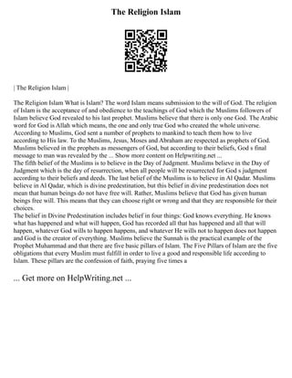 The Religion Islam
| The Religion Islam |
The Religion Islam What is Islam? The word Islam means submission to the will of God. The religion
of Islam is the acceptance of and obedience to the teachings of God which the Muslims followers of
Islam believe God revealed to his last prophet. Muslims believe that there is only one God. The Arabic
word for God is Allah which means, the one and only true God who created the whole universe.
According to Muslims, God sent a number of prophets to mankind to teach them how to live
according to His law. To the Muslims, Jesus, Moses and Abraham are respected as prophets of God.
Muslims believed in the prophets as messengers of God, but according to their beliefs, God s final
message to man was revealed by the ... Show more content on Helpwriting.net ...
The fifth belief of the Muslims is to believe in the Day of Judgment. Muslims believe in the Day of
Judgment which is the day of resurrection, when all people will be resurrected for God s judgment
according to their beliefs and deeds. The last belief of the Muslims is to believe in Al Qadar. Muslims
believe in Al Qadar, which is divine predestination, but this belief in divine predestination does not
mean that human beings do not have free will. Rather, Muslims believe that God has given human
beings free will. This means that they can choose right or wrong and that they are responsible for their
choices.
The belief in Divine Predestination includes belief in four things: God knows everything. He knows
what has happened and what will happen, God has recorded all that has happened and all that will
happen, whatever God wills to happen happens, and whatever He wills not to happen does not happen
and God is the creator of everything. Muslims believe the Sunnah is the practical example of the
Prophet Muhammad and that there are five basic pillars of Islam. The Five Pillars of Islam are the five
obligations that every Muslim must fulfill in order to live a good and responsible life according to
Islam. These pillars are the confession of faith, praying five times a
... Get more on HelpWriting.net ...
 