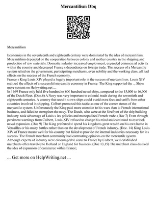 Mercantilism Dbq
Mercantilism
Economics in the seventeenth and eighteenth century were dominated by the idea of mercantilism.
Mercantilism depended on the cooperation between colony and mother country in the shipping and
production of raw materials. Domestic industry increased employment, expanded commercial activity
within the country and decreased France s dependence on foreign trade. The success of a Mercantile
system relied on the government, participating merchants, even nobility and the working class, all had
effects on the success of the French economy.
France s King Louis XIV played a hugely important role in the success of mercantilism. Louis XIV
realized the affects of a successful mercantile economy in France. The King supported the ... Show
more content on Helpwriting.net ...
In 1669 France only held five hundred to 600 hundred naval ships, compared to the 15,000 to 16,000
of the Dutch Fleet. (Doc.6) A Navy was very important to colonial trade during the seventieth and
eighteenth centuries. A country that used it s own ships could avoid extra fees and tariffs from other
countries involved in shipping. Colbert promoted this tactic as one of the corner stones of the
mercantile system. Unfortunately the King paid more attention to his wars than to French international
business, and failed to strengthen the navy. The Dutch, who were at the forefront of the ship building
industry, took advantage of Louis s lax policies and monopolized French trade. (Doc 7) Even through
persistent warnings from Colbert, Louis XIV refused to change his mind and continued to overlook
naval expansion. (Doc 9) The King preferred to spend his kingdoms great wealth on his own home in
Versailles or his many battles rather than on the development of French industry. (Doc. 14) King Louis
XIV of France meant well for his country but failed to provide the internal industries necessary for it s
success. The French merchant community had contrasting opinions on the mercantile system.
Although experts of industry were encouraged to come to France by Colbert, well established
merchants often traveled to Holland or England for business. (Doc 13,15) The merchant class disliked
the idea of expansion of commerce within France;
... Get more on HelpWriting.net ...
 