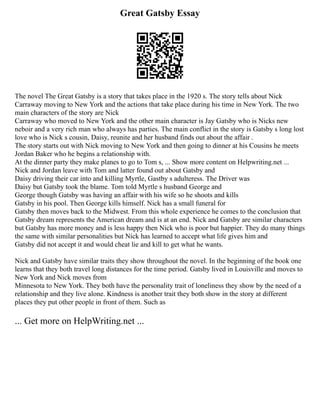 Great Gatsby Essay
The novel The Great Gatsby is a story that takes place in the 1920 s. The story tells about Nick
Carraway moving to New York and the actions that take place during his time in New York. The two
main characters of the story are Nick
Carraway who moved to New York and the other main character is Jay Gatsby who is Nicks new
neboir and a very rich man who always has parties. The main conflict in the story is Gatsby s long lost
love who is Nick s cousin, Daisy, reunite and her husband finds out about the affair .
The story starts out with Nick moving to New York and then going to dinner at his Cousins he meets
Jordan Baker who he begins a relationship with.
At the dinner party they make planes to go to Tom s, ... Show more content on Helpwriting.net ...
Nick and Jordan leave with Tom and latter found out about Gatsby and
Daisy driving their car into and killing Myrtle, Gastby s adulteress. The Driver was
Daisy but Gatsby took the blame. Tom told Myrtle s husband George and
George though Gatsby was having an affair with his wife so he shoots and kills
Gatsby in his pool. Then George kills himself. Nick has a small funeral for
Gatsby then moves back to the Midwest. From this whole experience he comes to the conclusion that
Gatsby dream represents the American dream and is at an end. Nick and Gatsby are similar characters
but Gatsby has more money and is less happy then Nick who is poor but happier. They do many things
the same with similar personalities but Nick has learned to accept what life gives him and
Gatsby did not accept it and would cheat lie and kill to get what he wants.
Nick and Gatsby have similar traits they show throughout the novel. In the beginning of the book one
learns that they both travel long distances for the time period. Gatsby lived in Louisville and moves to
New York and Nick moves from
Minnesota to New York. They both have the personality trait of loneliness they show by the need of a
relationship and they live alone. Kindness is another trait they both show in the story at different
places they put other people in front of them. Such as
... Get more on HelpWriting.net ...
 
