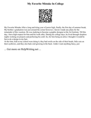 My Favorite Mistake In College
My Favorite Mistake After a long and tiring year of junior high, finally, the first day of summer break.
My brother s graduation was just around the corner however, i haven t made any plans for the
remainder of this vacation. He was studying to become a graphic designer at the Art Institute. Till this
day, i have high respect for him and his work ethic. During his college days, he lived through sleepless
nights working on projects and perfecting his craft. So, for him being an artist, I thought it would be
fun to do a design in my hair.
At the time, kids at my school were doing it, they had swirls on the side of their heads, little cuts on
their eyebrows, and they also had a tail growing in the back. I didn t want anything fancy, just
... Get more on HelpWriting.net ...
 