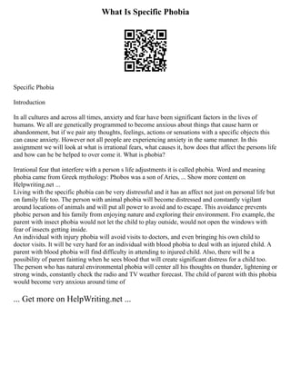 What Is Specific Phobia
Specific Phobia
Introduction
In all cultures and across all times, anxiety and fear have been significant factors in the lives of
humans. We all are genetically programmed to become anxious about things that cause harm or
abandonment, but if we pair any thoughts, feelings, actions or sensations with a specific objects this
can cause anxiety. However not all people are experiencing anxiety in the same manner. In this
assignment we will look at what is irrational fears, what causes it, how does that affect the persons life
and how can he be helped to over come it. What is phobia?
Irrational fear that interfere with a person s life adjustments it is called phobia. Word and meaning
phobia came from Greek mythology: Phobos was a son of Aries, ... Show more content on
Helpwriting.net ...
Living with the specific phobia can be very distressful and it has an affect not just on personal life but
on family life too. The person with animal phobia will become distressed and constantly vigilant
around locations of animals and will put all power to avoid and to escape. This avoidance prevents
phobic person and his family from enjoying nature and exploring their environment. Fro example, the
parent with insect phobia would not let the child to play outside, would not open the windows with
fear of insects getting inside.
An individual with injury phobia will avoid visits to doctors, and even bringing his own child to
doctor visits. It will be very hard for an individual with blood phobia to deal with an injured child. A
parent with blood phobia will find difficulty in attending to injured child. Also, there will be a
possibility of parent fainting when he sees blood that will create significant distress for a child too.
The person who has natural environmental phobia will center all his thoughts on thunder, lightening or
strong winds, constantly check the radio and TV weather forecast. The child of parent with this phobia
would become very anxious around time of
... Get more on HelpWriting.net ...
 