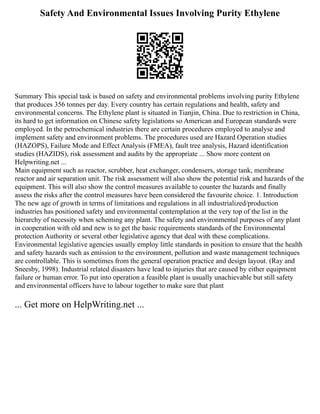 Safety And Environmental Issues Involving Purity Ethylene
Summary This special task is based on safety and environmental problems involving purity Ethylene
that produces 356 tonnes per day. Every country has certain regulations and health, safety and
environmental concerns. The Ethylene plant is situated in Tianjin, China. Due to restriction in China,
its hard to get information on Chinese safety legislations so American and European standards were
employed. In the petrochemical industries there are certain procedures employed to analyse and
implement safety and environment problems. The procedures used are Hazard Operation studies
(HAZOPS), Failure Mode and Effect Analysis (FMEA), fault tree analysis, Hazard identification
studies (HAZIDS), risk assessment and audits by the appropriate ... Show more content on
Helpwriting.net ...
Main equipment such as reactor, scrubber, heat exchanger, condensers, storage tank, membrane
reactor and air separation unit. The risk assessment will also show the potential risk and hazards of the
equipment. This will also show the control measures available to counter the hazards and finally
assess the risks after the control measures have been considered the favourite choice. 1. Introduction
The new age of growth in terms of limitations and regulations in all industrialized/production
industries has positioned safety and environmental contemplation at the very top of the list in the
hierarchy of necessity when scheming any plant. The safety and environmental purposes of any plant
in cooperation with old and new is to get the basic requirements standards of the Environmental
protection Authority or several other legislative agency that deal with these complications.
Environmental legislative agencies usually employ little standards in position to ensure that the health
and safety hazards such as emission to the environment, pollution and waste management techniques
are controllable. This is sometimes from the general operation practice and design layout. (Ray and
Sneesby, 1998). Industrial related disasters have lead to injuries that are caused by either equipment
failure or human error. To put into operation a feasible plant is usually unachievable but still safety
and environmental officers have to labour together to make sure that plant
... Get more on HelpWriting.net ...
 