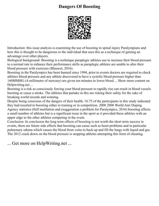 Dangers Of Boosting
Introduction: this issue analysis is examining the use of boosting in spinal injury Paralympians and
how this is thought to be dangerous to the individual that uses this as a technique of gaining an
advantage over other players.
Biological background: Boosting is a technique paraplegic athletes use to increase their blood pressure
to a normal rate to enhance their performance skills as paraplegic athletes are unable to alter their
blood pressure with exercises (Blauwet, 2016).
Boosting in the Paralympics has been banned since 1994, prior to events doctors are required to check
athletes blood pressure and any athlete discovered to have a systolic blood pressure higher than
160MMHG (A millimetre of mercury) are given ten minutes to lower blood ... Show more content on
Helpwriting.net ...
Boosting is a risk as consciously forcing your blood pressure to rapidly rise can result in blood vessels
bursting or cause a stroke. The athletes that partake in this are risking their safety for the sake of
breaking world records and winning.
Despite being conscious of the dangers of their health, 16.75 of the participants in this study indicated
they had resorted to boosting either in training or in competition. 2008 2008 World Anti Doping
Agency statistics (Self mutilation and exaggeration a problem for Paralympics, 2016) boosting affects
a small number of athletes but is a significant issue in the sport as it provided these athletes with an
upper edge to the other athletes competing in the event.
Conclusion: In conclusion the long term effects of boosting is not worth the short term success in
events, there are future side effects that boosting can cause such as heart problems and in particular
pulmonary edema which causes the blood from veins to back up and fill the lungs with liquid and gas.
The 2012 crack down on the blood pressure is stopping athletes attempting this form of cheating.
... Get more on HelpWriting.net ...
 