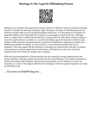 Marriage Is The Legal Or Officialising Process
Marriage is an institution that ages back to ancient societies. It offered a secure environment and legal
benefits to facilitate the granting of property rights. Marriage is the legal or officialising process by
which two people under go to be recognized publicly and by law .It is the joining of two people in a
bond that relatively lasts until death, but in practice is increasingly cut short by divorce .Marriage
allows a couple to have a stable relationship that is recognized by the state and by whatever religious
views the couple chooses to conform to , as well as providing a good environment in which to raise
children. With continuous increasing amount of premarital cohabitation, single parent families and
children born outside of wedlock, as well as divorce, it seems that the institution has lost its
popularity. This essay argues that the institution of marriage has ceased to have relevance to modern
society because it protects against harms itself creates, with that divorce rates have increased
extremely above all it defies the modern idea of equality.
With the increasing popularity of homosexuality not only among the average population but also
almost celebrities, marriage equality has become the new trend. Marriage is an outdated institution as
it defies the modern idea of equality. Specifically sexual equality it has a tendency to create vast
inequality in a society. The religious definition of a marriage is when two people of opposite sex make
an oath before God
... Get more on HelpWriting.net ...
 