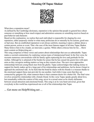 Meaning Of Tupac Shakur
What does a reputation mean?
As defined by the Cambridge dictionary, reputation is the opinion that people in general have about
someone or something or how much respect and admiration someone or something receives based on
past behavior and character.
Based on this explanation, we realize that each individual is responsible for shaping his own
reputation, either purposely similar to what many politicians do or naturally by his actions, good ones
or bad ones. But an established reputation is not always uniform, meaning it opens a debate about a
certain person, action or event. That s the case of the most famous rapper of all time Tupac Shakur.
Many believe him to be a leader, an innovator, a genius. While others criticize him for his ... Show
more content on Helpwriting.net ...
This song comprises of three verses and centers about relationships that sees as unbreakable. Tupac
makes a societal commentary by exploring various types of interpersonal bond. In the first verse, he
recounts numerous conversations with his family again expressing his love and gratitude for his
mother. Although he is ashamed of the burden he senses that he has caused she greets him with open
arms as they recognize nothing matters as long as they remain close. The next verse approaches
relationships between young black men from the ghetto. Tupac acknowledges that making money to
support his family makes up for a large part of his relationships and ambitions, but he doesn t forget to
approach the emotional side. As he feels that the bond he shares with his friends is a treasure thanks to
the emotional support these men provide for one another. And while it may seem that they are
connected by gangster life, what connects them is their common desire for a better life. The final verse
revolves around his relationship with a female friend. In this verse Tupac speaks greatly about love,
but remarkably within the context of this song, never in a sexual sense as he clearly delineates
between sexual attraction and emotional bonds. This song is at its very heart universal, given that
everybody in this world has experienced one or all of the relationships that Tupac
... Get more on HelpWriting.net ...
 