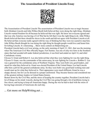 The Assassination of President Lincoln Essay
The Assassination of President Lincoln The assassination of President Lincoln was so tragic because
both Abraham Lincoln and John Wilkes Booth both believed they were doing the right thing. Abraham
Lincoln wanted freedom for all because he believed that was right. He knew not everyone agreed and
that was why America was having a Civil War but he felt that it was the right thing to do. John Wilkes
Booth believed that there should be slaves in the south and did not agree with President Lincoln at all.
He believed that everyone really agreed with his way of thinking but they were too scared to stop him.
John Wilkes Booth thought he was doing the right thing he thought people would love and honor him
for killing Lincoln. It s interesting ... Show more content on Helpwriting.net ...
President Lincoln had a civil war arising, on the early morning of April 12, 1861, that was the morning
when The American Civil War officially began. Fort Sumter, was one of only two forts in the Southern
states that had seceded still under federal jurisdiction, it was brief and ended on April 14, and rebel
Confederate victory.
Ulysses S. Grant and Robert E. Lee also believed that what they were fighting for was the right thing.
Ulysses S. Grant, was the commander of the union army, he was fighting for Lincoln s. Robber E. Lee
was a general for the confederate army of Northern Virginia. They were both very good leaders, and
stood for what they believed in. Grant was elected President of the United States; Lee had Lincoln
offer him a job for the general confederate army. So they were both very good hard working men and
would stant up for what they believed in. Their appearance were much different, Grant he was a
sloppy dresser, but for Lee he dressed in a proper uniformed. They became famous and considered one
of the greatest military leaders in United States history.
Beaten down by the Civil War, and the stress of keeping the country together, President Lincoln had a
lot of things on his mind. Lincoln, during the Civil War was going through a lot of problems trying to
free slaves, and trying to keep all Americans happy. During the war he had to deal with the stress of
having huge amounts of Americans die each day.
... Get more on HelpWriting.net ...
 