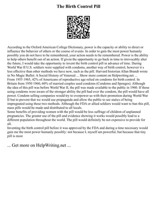 The Birth Control Pill
According to the Oxford American College Dictionary, power is the capacity or ability to direct or
influence the behavior of others or the course of events. In order to gain the most power humanly
possibly you do not have to be remembered, your action needs to be remembered. Power is the ability
to help others benefit out of an action. If given the opportunity to go back in time to irrevocably alter
the future, I would take the opportunity to invent the birth control pill in advance of time. During
World War II U.S. soldiers were supplied with condoms, another way of birth control, however it s
less effective than other methods we have now, such as the pill. Harvard historian Allan Brandt wrote
in No Magic Bullet: A Social History of Venereal ... Show more content on Helpwriting.net ...
From 1955 1965, 42% of Americans of reproductive age relied on condoms for birth control. In
Britain from 1950 1960, 60% of married couples used condoms (Condoms and Sponges). Although
the idea of this pill was before World War II, the pill was made available to the public in 1960. If those
using condoms were aware of the stronger ability the pill had over the condom, the pill would have all
power. Condom selling companies would try to overpower us with their promotion during World War
II but to prevent that we would use propaganda and allow the public to see statics of being
impregnated using these two methods. Although the FDA or allied soldiers would want to ban this pill,
mass pills would be made and distributed to all locals.
Some benefits of providing women with the pill would be less suffrage of children of unplanned
pregnancies. The greater use of the pill and evidence showing it works would possibly lead to a
different population throughout the world. The pill would definitely be not expensive to provide for
all.
Inventing the birth control pill before it was approved by the FDA and during a time necessary would
gain me the most power humanly possibly: not because I, myself am powerful, but because that tiny
pill is most
... Get more on HelpWriting.net ...
 