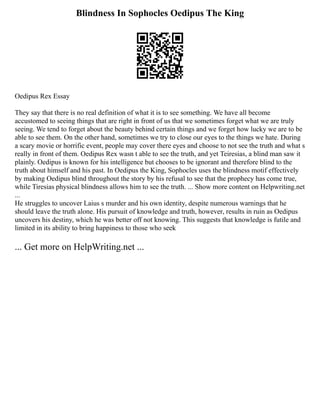 Blindness In Sophocles Oedipus The King
Oedipus Rex Essay
They say that there is no real definition of what it is to see something. We have all become
accustomed to seeing things that are right in front of us that we sometimes forget what we are truly
seeing. We tend to forget about the beauty behind certain things and we forget how lucky we are to be
able to see them. On the other hand, sometimes we try to close our eyes to the things we hate. During
a scary movie or horrific event, people may cover there eyes and choose to not see the truth and what s
really in front of them. Oedipus Rex wasn t able to see the truth, and yet Teiresias, a blind man saw it
plainly. Oedipus is known for his intelligence but chooses to be ignorant and therefore blind to the
truth about himself and his past. In Oedipus the King, Sophocles uses the blindness motif effectively
by making Oedipus blind throughout the story by his refusal to see that the prophecy has come true,
while Tiresias physical blindness allows him to see the truth. ... Show more content on Helpwriting.net
...
He struggles to uncover Laius s murder and his own identity, despite numerous warnings that he
should leave the truth alone. His pursuit of knowledge and truth, however, results in ruin as Oedipus
uncovers his destiny, which he was better off not knowing. This suggests that knowledge is futile and
limited in its ability to bring happiness to those who seek
... Get more on HelpWriting.net ...
 
