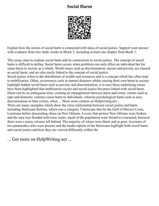 Social Harm
Explain how the notion of social harm is connected with ideas of social justice. Support your answer
with evidence from two study weeks in Block 2, including at least one chapter from Book 1.
This essay aims to explain social harm and its connections to social justice. The concept of social
harm is difficult to define, Social harm occurs when problems not only affect an individual but for
cause harm to society as a whole. World issues such as discrimination, racism and poverty are classed
as social harm, and are also easily linked to the concept of social justice.
Social justice refers to the distribution of wealth and resources and is a concept which has often lead
to mobilisation. Often, occurrences such as natural disasters whilst causing their own harm to society
highlight hidden social harm such as poverty and discrimination, it is once these underlying issues
have been highlighted that moblisation occurs and social justice becomes linked with social harm.
Harm can be an ambiguous term, creating an entanglement between harm and crime; crimes such as
rape and domestic violence cause harm to individuals, whereas psychological harm such as race,
discrimination or hate crimes, when ... Show more content on Helpwriting.net ...
There are many examples which show the close relationship between social justice and harm
including Hurricane Katrina, which was a category 5 hurricane that hit the Gulf of Mexico Coast,
Louisiana before descending chaos on New Orleans. Levees that protect New Orleans were broken
and the area was flooded with toxic water, much of the population were forced to evacuated, however
there were a many citizens left behind. The majority of whom were black and or poor. Accounts of
two paramedics who were present and the media reports of the Hurricane highlight both social harm
and social justice and how they are viewed differently within the
... Get more on HelpWriting.net ...
 