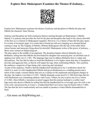 Explore How Shakespeare Examines the Themes If Jealousy...
Explore how Shakespeare examines the themes if jealousy and deception in Othello the play and
Othello the character. Sana Thomas
Jealousy and Deception are both continuous themes running through out Shakespeare s Othello.
Indeed, it is jealousy that provides the fuel for the plot and deception that leads to the classic downfall
of the hero as is common in Shakespeare tragedies. However, it is a theme of hate that the play opens.
It is a hate of inveterate anger. It is a hate that is bound up with envy hanging on a strained thread
waiting to snap. In The Tragedy of Othello, William Shakespeare tells the tale of the noble Moor
whose honour and innocence bring about his downfall. Shakespeare writes of the power of jealousy, ...
Show more content on Helpwriting.net ...
The play opens in the middle of an argument. The deception begins when he blatantly lies to
Brabantio, telling him that Othello has bewitched his daughter into marrying him: an old black ram Is
tupping your white ewe (1.1.89) . The language Iago uses to address Brabantio here is vulgar and
discourteous. The fact that he takes no heed that Brabantio is of a higher status than him is intended to
provoke and aggravate him, so that he will impart his rage when confronting Othello. This confirms
the audience s suspicion of Iago being cold, conniving and calculated.
As part of the audience, I believe that the handkerchief introduced in Act 3 symbolizes deceit for
which it is used. It is this handkerchief Othello had given Desdemona as a wedding present and a
token of the couple s eternal fidelity that acts as a catalyst to the unpleasant and poignant changes in
the play: the napkin is too little (3.3.287) . Othello demands ocular proof (3.3.360) from Iago that his
wife Desdemona was committing adultery with Cassio: Villain, be sure to prove my love a whore
(3.3.360) , Does Othello s insistence on proof suggest that this jealous husband is a nobler man?
Iago must only deceive Othello by telling him that the handkerchief he so lovingly gave his wife is not
in his wife s possession but in Cassio s: a hankerchief/did I see Cassio wipe his beard with (3.3.440).
The fact that she lost it inadvertently and was unable to produce it when Othello demanded her to
fetch
... Get more on HelpWriting.net ...
 