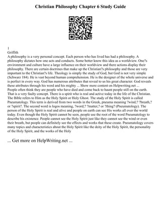 Christian Philosophy Chapter 6 Study Guide
1
Griffith
A philosophy is a very personal concept. Each person who has lived has had a philosophy. A
philosophy dictates how one acts and conducts. Some better know this idea as a worldview. One?s
environment and culture have a large influence on their worldview and there actions display their
philosophy. There are certain doctrines that make up the Christian?s philosophy and those are very
important to the Christian?s life. Theology is simply the study of God, but God is not very simple
(Schwarz 184). He is vast beyond human comprehension. He is the designer of the whole universe and
is perfect in every way. God has numerous attributes that reveal to us his great character. God reveals
these attributes through his word and his mighty ... Show more content on Helpwriting.net ...
People often think they are people who have died and come back to haunt people still on the earth.
That is a very faulty concept. There is a spirit who is real and active today in the life of the Christian.
The Bible refers to Him as the Holy Spirit or Holy Ghost. The study of the Holy Spirit is called
Pneumatology. This term is derived from two words in the Greek, pneuma meaning ?wind,? ?breath,?
or ?spirit?. The second word is logos meaning, ?word,? ?matter,? or ?thing? (Pneumatology). The
person of the Holy Spirit is real and alive and people on earth can see His works all over the world
today. Even though the Holy Spirit cannot be seen, people use the root of the word Pneumatology to
describe his existence. People cannot see the Holy Spirit just like they cannot see the wind or even
their breath, but people can definitely see the effects and works that these create. Pneumatology covers
many topics and characteristics about the Holy Spirit like the deity of the Holy Spirit, the personality
of the Holy Spirit, and the works of the Holy
... Get more on HelpWriting.net ...
 