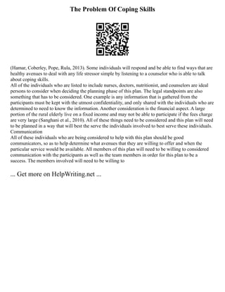 The Problem Of Coping Skills
(Hamar, Coberley, Pope, Rula, 2013). Some individuals will respond and be able to find ways that are
healthy avenues to deal with any life stressor simple by listening to a counselor who is able to talk
about coping skills.
All of the individuals who are listed to include nurses, doctors, nutritionist, and counselors are ideal
persons to consider when deciding the planning phase of this plan. The legal standpoints are also
something that has to be considered. One example is any information that is gathered from the
participants must be kept with the utmost confidentiality, and only shared with the individuals who are
determined to need to know the information. Another consideration is the financial aspect. A large
portion of the rural elderly live on a fixed income and may not be able to participate if the fees charge
are very large (Sanghani et al., 2010). All of these things need to be considered and this plan will need
to be planned in a way that will best the serve the individuals involved to best serve these individuals.
Communication
All of these individuals who are being considered to help with this plan should be good
communicators, so as to help determine what avenues that they are willing to offer and when the
particular service would be available. All members of this plan will need to be willing to considered
communication with the participants as well as the team members in order for this plan to be a
success. The members involved will need to be willing to
... Get more on HelpWriting.net ...
 