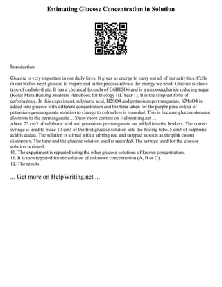 Estimating Glucose Concentration in Solution
Introduction
Glucose is very important in our daily lives. It gives us energy to carry out all of our activities. Cells
in our bodies need glucose to respire and in the process release the energy we need. Glucose is also a
type of carbohydrate. It has a chemical formula of C6H12O6 and is a monosaccharide reducing sugar
(Kolej Mara Banting Students Handbook for Biology HL Year 1). It is the simplest form of
carbohydrate. In this experiment, sulphuric acid, H2SO4 and potassium permanganate, KMnO4 is
added into glucose with different concentration and the time taken for the purple pink colour of
potassium permanganate solution to change to colourless is recorded. This is because glucose donates
electrons to the permanganate ... Show more content on Helpwriting.net ...
About 25 cm3 of sulphuric acid and potassium permanganate are added into the beakers. The correct
syringe is used to place 10 cm3 of the first glucose solution into the boiling tube. 5 cm3 of sulphuric
acid is added. The solution is stirred with a stirring rod and stopped as soon as the pink colour
disappears. The time and the glucose solution used is recorded. The syringe used for the glucose
solution is rinsed.
10. The experiment is repeated using the other glucose solutions of known concentration.
11. It is then repeated for the solution of unknown concentration (A, B or C).
12. The results
... Get more on HelpWriting.net ...
 