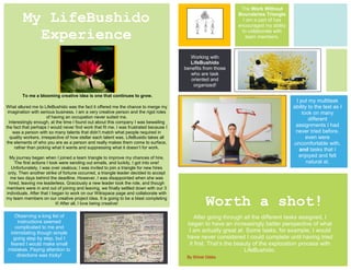 The Work Without

        My LifeBushido                                                                                        Boundaries Triangle
                                                                                                                I am a part of has
                                                                                                              encouraged my ability

          Experience                                                                                           to collaborate with
                                                                                                                 team members.



                                                                                          Working with
                                                                                          LifeBushido
                                                                                        benefits from those
                                                                                           who are task
                                                                                           oriented and
                                                                                            organized!

        To me a blooming creative idea is one that continues to grow.
                                                                                                                                       I put my multitask
What allured me to LifeBushido was the fact it offered me the chance to merge my                                                      ability to the test as I
 imagination with serious business. I am a very creative person and the rigid roles                                                       took on many
                       of having an occupation never suited me.                                                                               different
  Interestingly enough, at the time I found out about this company I was bewailing
the fact that perhaps I would never find work that fit me. I was frustrated because I                                                  assignments I had
    was a person with so many talents that didn’t match what people required in                                                        never tried before,
   quality workers, irrespective of how stellar each talent was. LifeBusido takes all                                                       even were
the elements of who you are as a person and really makes them come to surface,                                                        uncomfortable with,
     rather than picking what it wants and suppressing what it doesn’t for work.                                                         and tasks that I
  My journey began when I joined a team triangle to improve my chances of hire.                                                         enjoyed and felt
    The first actions I took were sending out emails, and luckily, I got into one!                                                           natural at.
  Unfortunately, I was over zealous; I was invited to join a triangle for new hires
 only. Then another strike of fortune occurred, a triangle leader decided to accept
  me two days behind the deadline. However, I was disappointed when she was
 hired, leaving me leaderless. Graciously a new leader took the role, and though
members were in and out of joining and leaving, we finally settled down with our 3
individuals. After that I began to work on our Wikispace page and collaborate with
my team members on our creative project idea. It is going to be a blast completing
                           it! After all, I love being creative!                                  Worth a shot!
   Observing a long list of                                                                  After going through all the different tasks assigned, I
     instructions seemed                                                                 began to have an increasingly better perspective of what
   complicated to me and
 intimidating though simple                                                               I am actually great at. Some tasks, for example, I would
  going step by step, but I                                                              have never considered I could complete until having tried
 feared I would make small                                                                it first. That’s the beauty of the exploration process with
mistakes. Paying attention to                                                                                     LifeBushido.
     directions was tricky!                                                              By Shinei Gibbs
 