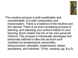 “ The creative process is both predictable and unpredictable. It is both composition and improvisation. There is a balance of the intuitive and the rational. There is an ever-increasing process of learning, and adjusting your actions based on your learning. Each creator has his or her own personal rhythms. The process is individually developed and personally tailored to take into account such variables as temperament, personality, idiosyncrasies, strengths, weaknesses, tastes, aspirations, and interests.” (Fritz, creating, pg. 8 p 2) 