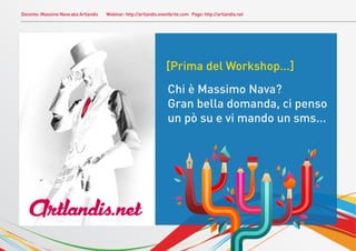 Docente: Massimo Nava aka Artlandis   Webinar: http://artlandis.eventbrite.com Page: http://artlandis.net




                                                                   [Prima del Workshop...]
                                                                    Chi è Massimo Nava?
                                                                    Gran bella domanda, ci penso
                                                                    un pò su e vi mando un sms...




   ArtlanÒis.net
 