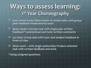 Ways to assess learning:
1st Year Choreography
Eyes closed study: Observation of simple tasks with group
peer feedback moderated by tutor.
Space study: Concept task with single peer written
feedback* (anonymous) and tutor written comments
Lec-Dem: Group task with tutor and student feedback in
front of class
Short work – with single authorship: Product-oriented
task with written feedback and mark
*Using assigned questions.
 