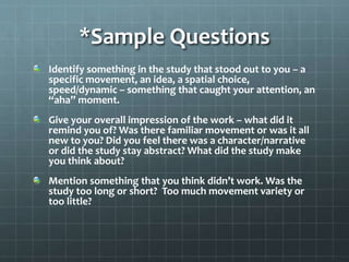*Sample Questions
Identify something in the study that stood out to you – a
specific movement, an idea, a spatial choice,
speed/dynamic – something that caught your attention, an
“aha” moment.
Give your overall impression of the work – what did it
remind you of? Was there familiar movement or was it all
new to you? Did you feel there was a character/narrative
or did the study stay abstract? What did the study make
you think about?
Mention something that you think didn’t work. Was the
study too long or short? Too much movement variety or
too little?
 