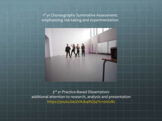 1st yr Choreography Summative Assessment:
emphasising risk-taking and experimentation
3rd yr Practice-Based Dissertation:
additional attention to research, analysis and presentation
https://youtu.be/zVAJk4iKOj4?t=10m28s
 