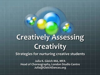 Creatively Assessing
Creativity
Strategies for nurturing creative students
Julia K. Gleich MA, MFA
Head of Choreography, London Studio Centre
Julia@GleichDances.org
 