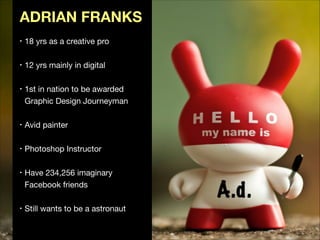 ADRIAN FRANKS
•

•

•

•

•

•

•

18 yrs as a creative pro

!
12 yrs mainly in digital

!
1st in nation to be awarded  
Graphic Design Journeyman

!
Avid painter

!
Photoshop Instructor

!
Have 234,256 imaginary  
Facebook friends 

!
Still wants to be a astronaut

 