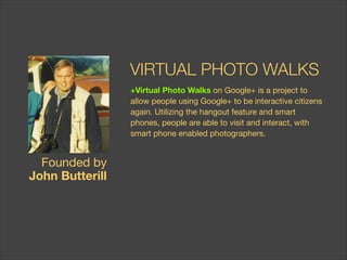 VIRTUAL PHOTO WALKS
+Virtual Photo Walkson Google+ is a project to
allow people using Google+ to be interactive citizens
again. Utilizing the hangout feature and smart
phones, people are able to visit and interact, with
smart phone enabled photographers.

Founded by  
John Butterill

 