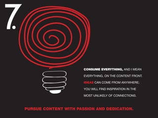 7.
CONSUME EVERYTHING, AND I MEAN
EVERYTHING, ON THE CONTENT FRONT.
IDEAS CAN COME FROM ANYWHERE;
YOU WILL FIND INSPIRATION IN THE
MOST UNLIKELY OF CONNECTIONS.
PURSUE CONTENT WITH PASSION AND DEDICATION.
 