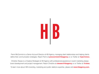 Perrin McCormick is a Senior Account Director at HB Agency, managing client relationships and helping clients
define their communication strategies. Reach Perrin at pmccormick@hbagency or on Twitter at @perrinmcc.
Christine Tesseo is a Creative Strategist at HB Agency with professional experience in event marketing design,
brand development and project management. Reach Christine at ctesseo@hbagency or on Twitter at @ctess.
To learn more about HB’s branding, marketing and public relations expertise, please visit www.hbagency.com.
 