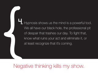 Hypnosis shows us the mind is a powerful tool.
We all have our black hole, the professional pit
of despair that trashes our day. To fight that,
know what ruins your act and eliminate it, or
at least recognize that it’s coming.
4.
Negative thinking kills my show.
 
